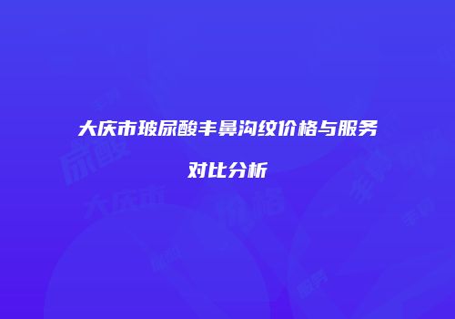 大庆市玻尿酸丰鼻沟纹价格与服务对比分析