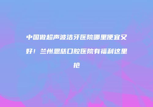 中国做超声波洁牙医院哪里便宜又好！兰州恩慈口腔医院有福利这里抢