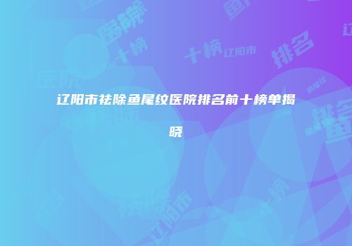 辽阳市祛除鱼尾纹医院排名前十榜单揭晓