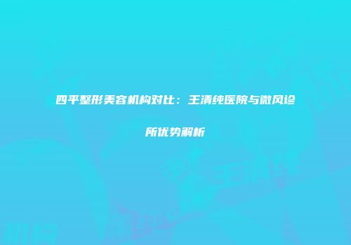 四平整形美容机构对比：王清纯医院与微风诊所优势解析