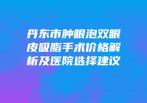 丹东市肿眼泡双眼皮吸脂手术价格解析及医院选择建议