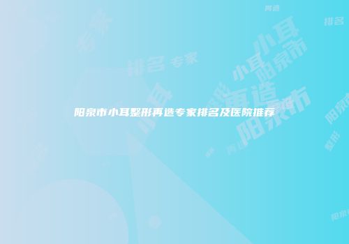 阳泉市小耳整形再造专家排名及医院推荐