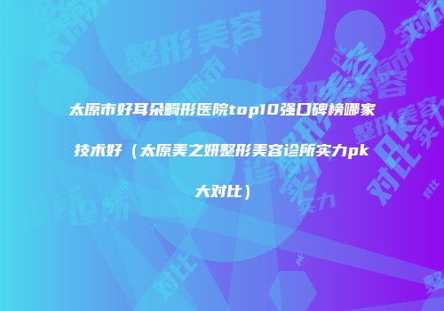 太原市好耳朵畸形医院top10强口碑榜哪家技术好（太原美之妍整形美容诊所实力pk大对比）