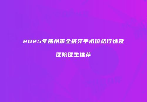 2025年扬州市全瓷牙手术价格行情及医院医生推荐