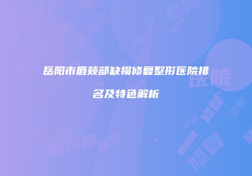 岳阳市唇颊部缺损修复整形医院排名及特色解析