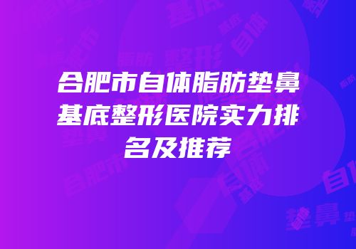 合肥市自体脂肪垫鼻基底整形医院实力排名及推荐