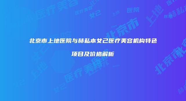 北京市上地医院与赫私本女己医疗美容机构特色项目及价格解析