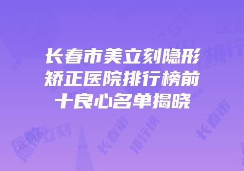 长春市美立刻隐形矫正医院排行榜前十良心名单揭晓