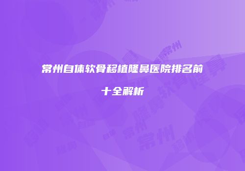 常州自体软骨移植隆鼻医院排名前十全解析