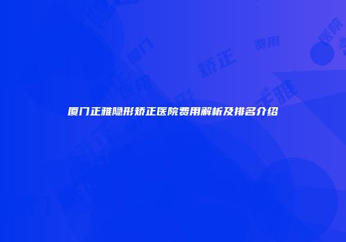 厦门正雅隐形矫正医院费用解析及排名介绍