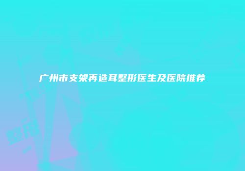 广州市支架再造耳整形医生及医院推荐