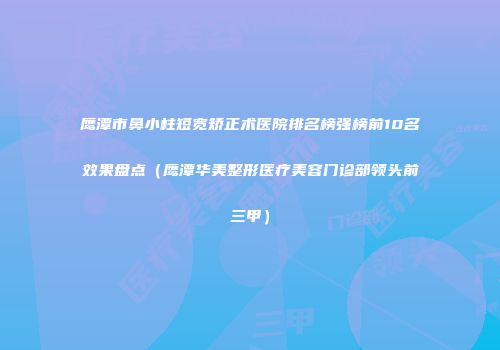 鹰潭市鼻小柱短宽矫正术医院排名榜强榜前10名效果盘点（鹰潭华美整形医疗美容门诊部领头前三甲）