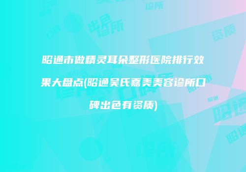 昭通市做精灵耳朵整形医院排行效果大盘点(昭通吴氏嘉美美容诊所口碑出色有资质)