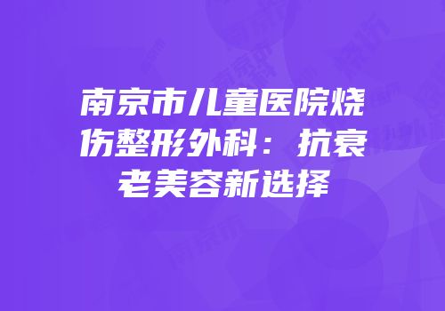 南京市儿童医院烧伤整形外科：抗衰老美容新选择