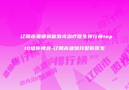 辽阳市酒糟鼻做激光治疗医生排行榜top10给你挑选-辽阳市雄婉玲整形医生