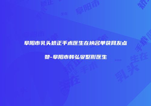 阜阳市乳头矫正手术医生在榜名单获网友点赞-阜阳市韩弘燮整形医生