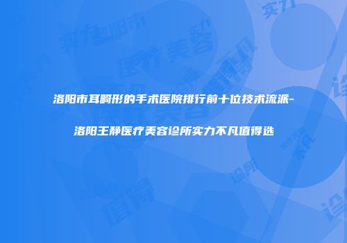 洛阳市耳畸形的手术医院排行前十位技术流派-洛阳王静医疗美容诊所实力不凡值得选