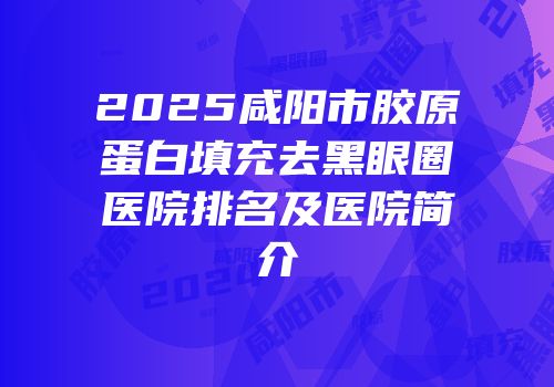 2025咸阳市胶原蛋白填充去黑眼圈医院排名及医院简介