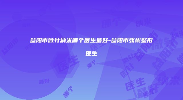 益阳市微针纳米哪个医生最好-益阳市张彬整形医生