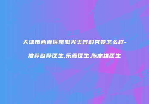 天津市西青医院激光美容科究竟怎么样-推荐赵静医生,乐鑫医生,陈志雄医生