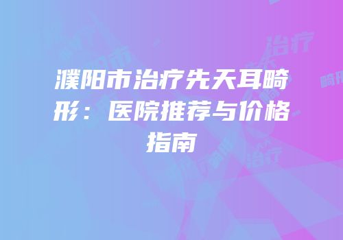 濮阳市治疗先天耳畸形：医院推荐与价格指南