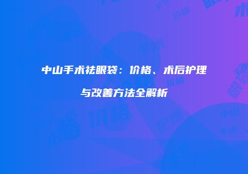 中山手术祛眼袋：价格、术后护理与改善方法全解析