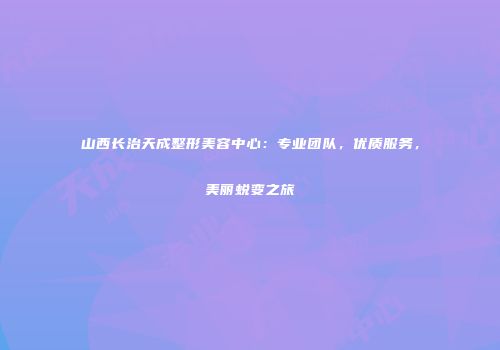 山西长治天成整形美容中心：专业团队，优质服务，美丽蜕变之旅