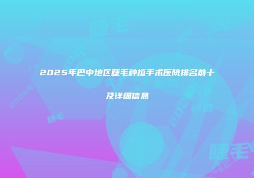 2025年巴中地区睫毛种植手术医院排名前十及详细信息
