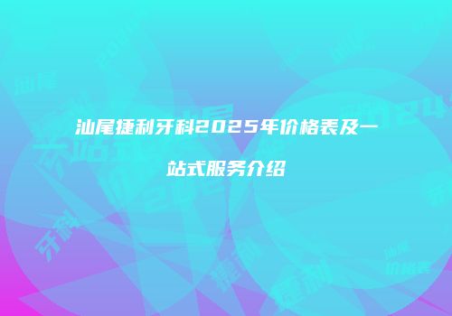 汕尾捷利牙科2025年价格表及一站式服务介绍