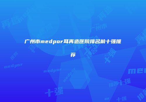 广州市medpor耳再造医院排名前十强推荐