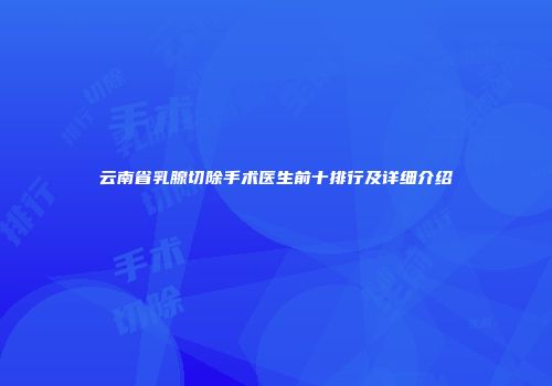 云南省乳腺切除手术医生前十排行及详细介绍