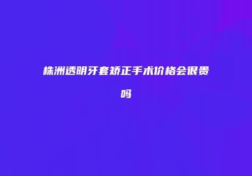 株洲透明牙套矫正手术价格会很贵吗