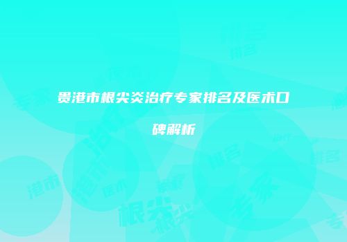 贵港市根尖炎治疗专家排名及医术口碑解析