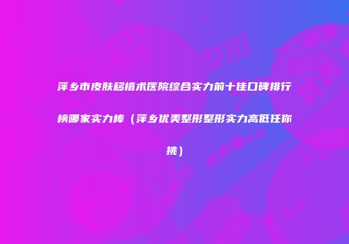 萍乡市皮肤移植术医院综合实力前十佳口碑排行榜哪家实力棒（萍乡优美整形整形实力高低任你挑）