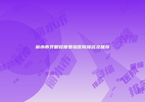 丽水市牙龈轻度萎缩医院排名及推荐