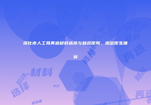 绥化市人工耳再造材料选择与知名医院、杰出医生推荐
