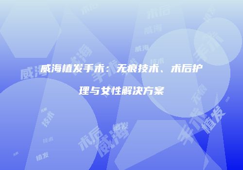威海植发手术：无痕技术、术后护理与女性解决方案