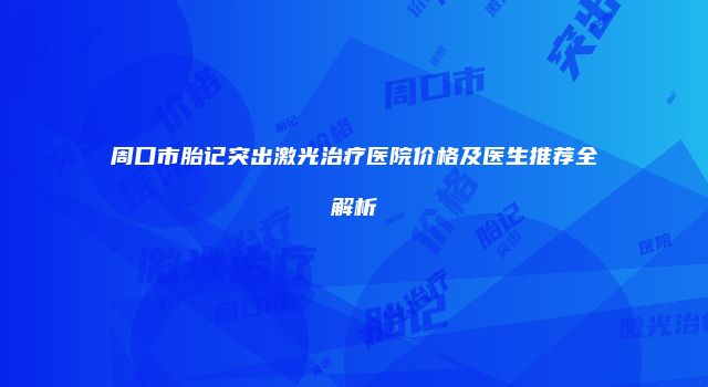 周口市胎记突出激光治疗医院价格及医生推荐全解析