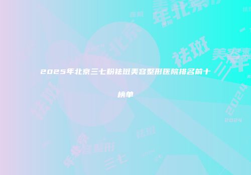 2025年北京三七粉祛斑美容整形医院排名前十榜单
