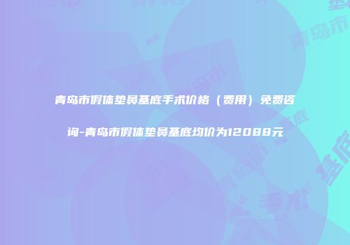 青岛市假体垫鼻基底手术价格（费用）免费咨询-青岛市假体垫鼻基底均价为12088元
