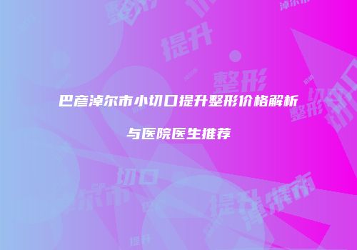 巴彦淖尔市小切口提升整形价格解析与医院医生推荐