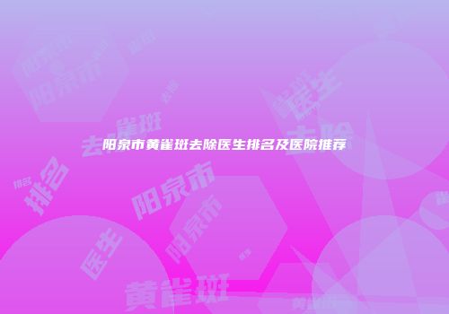 阳泉市黄雀斑去除医生排名及医院推荐