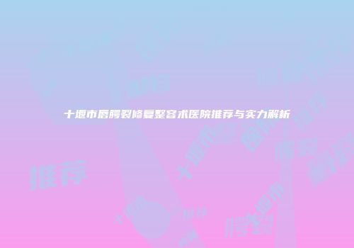 十堰市唇腭裂修复整容术医院推荐与实力解析