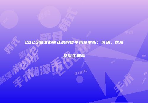 2025湘潭市韩式磨颧骨手术全解析：价格、医院及医生推荐