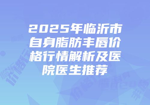 2025年临沂市自身脂肪丰唇价格行情解析及医院医生推荐