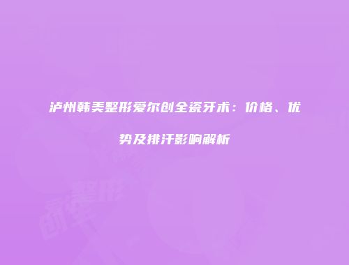 泸州韩美整形爱尔创全瓷牙术：价格、优势及排汗影响解析
