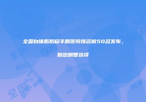 全国自体脂肪移丰唇医院排名前50名发布，助您明智选择
