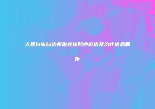 大理白族自治州激光祛凹疤价格及治疗信息解析