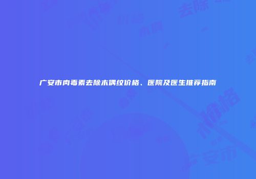 广安市肉毒素去除木偶纹价格、医院及医生推荐指南