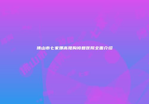 佛山市七家娜高隆胸修复医院全面介绍